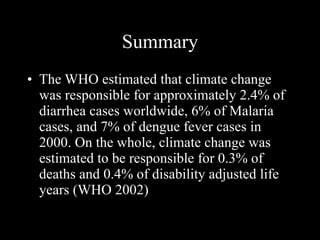 Summary The WHO estimated that climate change was responsible for approximately 2.4% of diarrhea cases worldwide, 6% of Malaria cases, and 7% of dengue fever cases in 2000. On the whole, climate change was estimated to be responsible for 0.3% of deaths and 0.4% of disability adjusted life years (WHO 2002) 