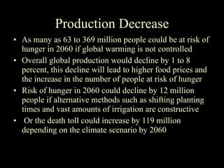 Production Decrease As many as 63 to 369 million people could be at risk of hunger in 2060 if global warming is not controlled Overall global production would decline by 1 to 8 percent, this decline will lead to higher food prices and the increase in the number of people at risk of hunger  Risk of hunger in 2060 could decline by 12 million people if alternative methods such as shifting planting times and vast amounts of irrigation are constructive Or the death toll could increase by 119 million depending on the climate scenario by 2060 