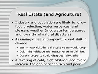 Real Estate (and Agriculture) Industry and population are likely to follow food production, water resources, and pleasant weather (moderate temperatures and low risks of natural disasters) Assuming a rise in temperature and shift in climate Warm, low-altitude real estate value would drop. Cold, high-altitude real estate value would rise. Coastal property could disappear altogether. A favoring of cold, high-altitude land might increase the gap between rich and poor. 