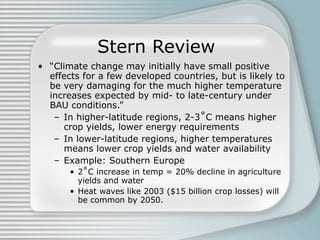 Stern Review “ Climate change may initially have small positive effects for a few developed countries, but is likely to be very damaging for the much higher temperature increases expected by mid- to late-century under BAU conditions.” In higher-latitude regions, 2-3˚C means higher crop yields, lower energy requirements In lower-latitude regions, higher temperatures means lower crop yields and water availability Example: Southern Europe 2˚C increase in temp = 20% decline in agriculture yields and water Heat waves like 2003 ($15 billion crop losses) will be common by 2050.  
