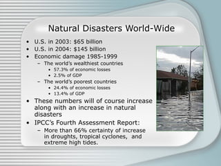 Natural Disasters World-Wide U.S. in 2003: $65 billion U.S. in 2004: $145 billion Economic damage 1985-1999 The world’s wealthiest countries  57.3% of economic losses  2.5% of GDP The world’s poorest countries 24.4% of economic losses 13.4% of GDP These numbers will of course increase along with an increase in natural disasters IPCC’s Fourth Assessment Report:  More than 66% certainty of increase in droughts, tropical cyclones,  and extreme high tides.  