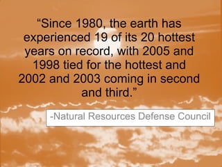 “ Since 1980, the earth has experienced 19 of its 20 hottest years on record, with 2005 and 1998 tied for the hottest and 2002 and 2003 coming in second and third.” -Natural Resources Defense Council 