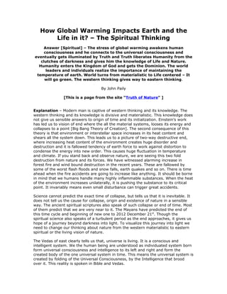 How Global Warming Impacts Earth and the
       Life in it? – The Spiritual Thinking
     Answer [Spiritual] – The stress of global warming awakens human
     consciousness and he connects to the universal consciousness and
eventually gets illuminated by Truth and Truth liberates Humanity from the
   clutches of darkness and gives him the knowledge of Life and Nature.
  Humanity enters the Kingdom of God and gets the Dominion. The world
      leaders and individuals realize the importance of maintaining the
 temperature of earth. World turns from materialistic to Life centered – It
     will go green. The western thinking gives way to eastern thinking.

                                      By John Paily

                [This is a page from the site “Truth of Nature” ]


Explanation – Modern man is captive of western thinking and its knowledge. The
western thinking and its knowledge is divisive and materialistic. This knowledge does
not give us sensible answers to origin of time and its initialization. Einstein’s work
has led us to vision of end where the all the material systems, looses its energy and
collapses to a point [Big Bang Theory of Creation]. The second consequence of this
theory is that environment or interstellar space increases in its heat content and
shears all the system down. This leads us to a picture of two-way destructive end,
where increasing heat content of the environment creates huge disorder and
destruction and it is fallowed tendency of earth force to work against distortion to
condense the energy into new order. This causes huge fluctuation in temperature
and climate. If you stand back and observe nature, we are seeing this two fold
destruction from nature and its forces. We have witnessed alarming increase in
forest fire and wind bound destruction in the recent years. These are fallowed by
some of the worst flash floods and snow falls, earth quakes and so on. There is time
ahead when the fire accidents are going to increase like anything. It should be borne
in mind that we humans handle many highly inflammable substances. When the heat
of the environment increases unilaterally, it is pushing the substance to its critical
point. It invariably means even small disturbance can trigger great accidents.

Science cannot predict the exact time of collapse, but tells us that it is inevitable. It
does not tell us the cause for collapse, origin and existence of nature in a sensible
way. The ancient spiritual scriptures also speak of such collapse or end of time. Most
of them predict that we are very near to it. The Mayans have predicted the end of
this time cycle and beginning of new one to 2012 December 21st. Though the
spiritual science also speaks of a turbulent period as the end approaches, it gives us
hope of a journey beyond darkness into light. To visualize this journey into light we
need to change our thinking about nature from the western materialistic to eastern
spiritual or the living vision of nature.

The Vedas of east clearly tells us that, universe is living. It is a conscious and
intelligent system. We the human being are understood as individuated system born
form universal consciousness and intelligence to its left and right and form the
created body of the one universal system in time. This means the universal system is
created by folding of the Universal Consciousness, by the Intelligence that brood
over it. This reality is spoken in Bible and Vedas.
 