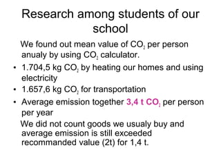 Research among students of our
             school
  We found out mean value of CO2 per person
  anualy by using CO2 calculator.
• 1.704,5 kg CO2 by heating our homes and using
  electricity
• 1.657,6 kg CO2 for transportation
• Average emission together 3,4 t CO2 per person
  per year
  We did not count goods we usualy buy and
  average emission is still exceeded
  recommanded value (2t) for 1,4 t.
 