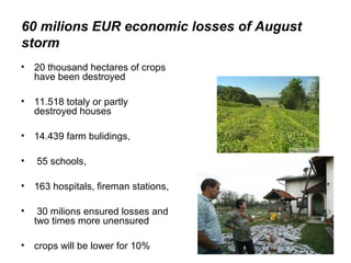 60 milions EUR economic losses of August
storm
• 20 thousand hectares of crops
  have been destroyed

• 11.518 totaly or partly
  destroyed houses

• 14.439 farm bulidings,

•   55 schools,

• 163 hospitals, fireman stations,

•    30 milions ensured losses and
    two times more unensured

• crops will be lower for 10%
 