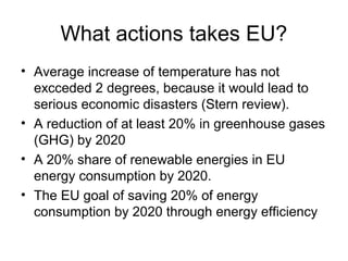 What actions takes EU?
• Average increase of temperature has not
  excceded 2 degrees, because it would lead to
  serious economic disasters (Stern review).
• A reduction of at least 20% in greenhouse gases
  (GHG) by 2020
• A 20% share of renewable energies in EU
  energy consumption by 2020.
• The EU goal of saving 20% of energy
  consumption by 2020 through energy efficiency
 