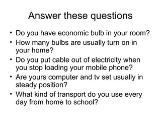 Answer these questions
• Do you have economic bulb in your room?
• How many bulbs are usually turn on in
  your home?
• Do you put cable out of electricity when
  you stop loading your mobile phone?
• Are yours computer and tv set usually in
  steady position?
• What kind of transport do you use every
  day from home to school?
 
