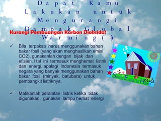 Hal-Hal yang Dapat Kamu Lakukan untuk Mengurangi Dampak Global Warming(1) Kurangi Pembuangan Karbon Dioksida! Bila  terpaksa  harus menggunakan bahan bakar fosil (yang akan menghasilkan emisi CO2), gunakanlah dengan  bijak  dan  efisien. Hal  ini  termasuk menghemat  listrik  dan  energi, apalagi  Indonesia  termasuk  negara yang banyak menggunakan bahan bakar  fosil  (minyak,  batubara)  untuk pembangkit listriknya. Matikanlah peralatan  listrik ketika  tidak  digunakan,  gunakan  lampu hemat  energi 