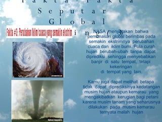 Fakta-Fakta Seputar  Global Warming(3) NASA  menyatakan  bahwa  pemanasan global berimbas pada semakin  ekstrimnya  perubahan cuaca dan  iklim bumi. Pola curah hujan  berubah-ubah  tanpa  dapat  diprediksi  sehingga menyebabkan  banjir  di  satu  tempat,  tetapi  kekeringan  di  tempat yang  lain. Kamu juga dapat melihat  betapa  tidak  dapat  diprediksinya kedatangan musim hujan ataupun kemarau  yang mengakibatkan  kerugian bagi petani karena musim tanam yang seharusnya  dilakukan  pada  musim kemarau  ternyata malah  hujan 