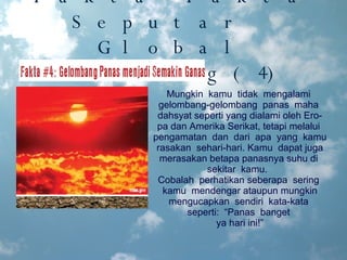 Fakta-Fakta Seputar  Global Warming(4) Mungkin  kamu  tidak  mengalami  gelombang-gelombang  panas  maha  dahsyat seperti yang dialami oleh Ero- pa dan Amerika Serikat, tetapi melalui  pengamatan  dan  dari  apa  yang  kamu  rasakan  sehari-hari. Kamu  dapat juga merasakan betapa panasnya suhu di  sekitar  kamu.  Cobalah  perhatikan seberapa  sering  kamu  mendengar  ataupun mungkin mengucapkan  sendiri  kata-kata  seperti:  “Panas  banget  ya hari ini!” 