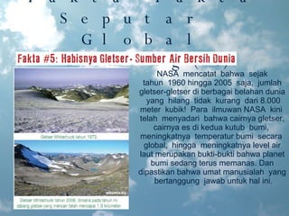Fakta-Fakta Seputar  Global Warming(5) NASA  mencatat  bahwa  sejak tahun  1960 hingga 2005  saja,  jumlah gletser-gletser di berbagai belahan dunia  yang  hilang  tidak  kurang  dari 8.000 meter  kubik!  Para  ilmuwan NASA  kini  telah  menyadari  bahwa cairnya gletser, cairnya es di kedua kutub  bumi,  meningkatnya  temperatur bumi  secara  global,  hingga  meningkatnya level air laut merupakan bukti-bukti bahwa planet bumi sedang terus memanas. Dan dipastikan bahwa umat manusialah  yang  bertanggung  jawab untuk hal ini. 