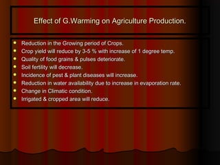 Effect of G.Warming on Agriculture Production.Effect of G.Warming on Agriculture Production.
 Reduction in the Growing period of Crops.Reduction in the Growing period of Crops.
 Crop yield will reduce by 3-5 % with increase of 1 degree temp.Crop yield will reduce by 3-5 % with increase of 1 degree temp.
 Quality of food grains & pulses deteriorate.Quality of food grains & pulses deteriorate.
 Soil fertility will decrease.Soil fertility will decrease.
 Incidence of pest & plant diseases will increase.Incidence of pest & plant diseases will increase.
 Reduction in water availability due to increase in evaporation rate.Reduction in water availability due to increase in evaporation rate.
 Change in Climatic condition.Change in Climatic condition.
 Irrigated & cropped area will reduce.Irrigated & cropped area will reduce.
 