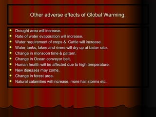 Other adverse effects of Global Warming.Other adverse effects of Global Warming.
 Drought area will increase.Drought area will increase.
 Rate of water evaporation will increase.Rate of water evaporation will increase.
 Water requirement of crops & Cattle will increase.Water requirement of crops & Cattle will increase.
 Water tanks, lakes and rivers will dry up at faster rate.Water tanks, lakes and rivers will dry up at faster rate.
 Change in monsoon time & pattern.Change in monsoon time & pattern.
 Change in Ocean conveyor belt,Change in Ocean conveyor belt,
 Human health will be affected due to high temperature.Human health will be affected due to high temperature.
 New diseases may come.New diseases may come.
 Change in forest area.Change in forest area.
 Natural calamities will increase, more hail storms etc.Natural calamities will increase, more hail storms etc.
 