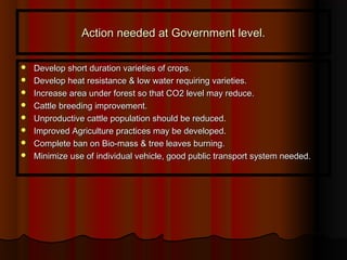 Action needed at Government level.Action needed at Government level.
 Develop short duration varieties of crops.Develop short duration varieties of crops.
 Develop heat resistance & low water requiring varieties.Develop heat resistance & low water requiring varieties.
 Increase area under forest so that CO2 level may reduce.Increase area under forest so that CO2 level may reduce.
 Cattle breeding improvement.Cattle breeding improvement.
 Unproductive cattle population should be reduced.Unproductive cattle population should be reduced.
 Improved Agriculture practices may be developed.Improved Agriculture practices may be developed.
 Complete ban on Bio-mass & tree leaves burning.Complete ban on Bio-mass & tree leaves burning.
 Minimize use of individual vehicle, good public transport system needed.Minimize use of individual vehicle, good public transport system needed.
 