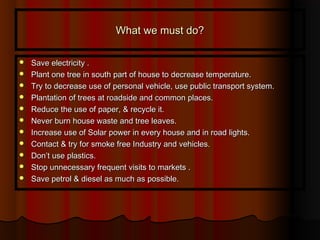 What we must do?What we must do?
 Save electricity .Save electricity .
 Plant one tree in south part of house to decrease temperature.Plant one tree in south part of house to decrease temperature.
 Try to decrease use of personal vehicle, use public transport system.Try to decrease use of personal vehicle, use public transport system.
 Plantation of trees at roadside and common places.Plantation of trees at roadside and common places.
 Reduce the use of paper, & recycle it.Reduce the use of paper, & recycle it.
 Never burn house waste and tree leaves.Never burn house waste and tree leaves.
 Increase use of Solar power in every house and in road lights.Increase use of Solar power in every house and in road lights.
 Contact & try for smoke free Industry and vehicles.Contact & try for smoke free Industry and vehicles.
 Don’t use plastics.Don’t use plastics.
 Stop unnecessary frequent visits to markets .Stop unnecessary frequent visits to markets .
 Save petrol & diesel as much as possible.Save petrol & diesel as much as possible.
 