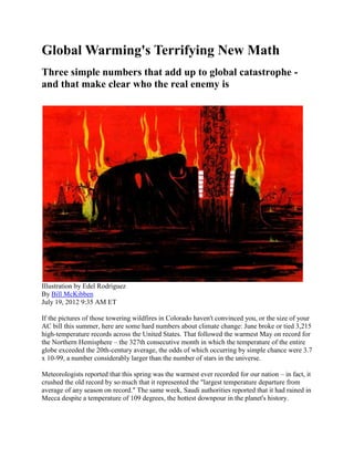 Global Warming's Terrifying New Math
Three simple numbers that add up to global catastrophe -
and that make clear who the real enemy is




Illustration by Edel Rodriguez
By Bill McKibben
July 19, 2012 9:35 AM ET

If the pictures of those towering wildfires in Colorado haven't convinced you, or the size of your
AC bill this summer, here are some hard numbers about climate change: June broke or tied 3,215
high-temperature records across the United States. That followed the warmest May on record for
the Northern Hemisphere – the 327th consecutive month in which the temperature of the entire
globe exceeded the 20th-century average, the odds of which occurring by simple chance were 3.7
x 10-99, a number considerably larger than the number of stars in the universe.

Meteorologists reported that this spring was the warmest ever recorded for our nation – in fact, it
crushed the old record by so much that it represented the "largest temperature departure from
average of any season on record." The same week, Saudi authorities reported that it had rained in
Mecca despite a temperature of 109 degrees, the hottest downpour in the planet's history.
 