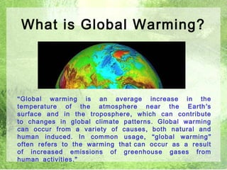 What is Global Warming?




“ Global warming is an average increase in the
temperature of the atmosphere near the Earth ’ s
surface and in the troposphere , which can contribute
to changes in global climate patterns . Global warming
can occur from a variety of causes , both natural and
human induced . In common usage , “ global warming ”
often refers to the warming that can occur as a result
of increased emissions of greenhouse gases from
human activities .”                                  3
 