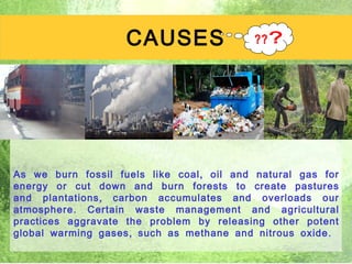 CAUSES




As we burn fossil fuels like coal , oil and natural gas for
energy or cut down and burn forests to create pastures
and plantations , carbon accumulates and overloads our
atmosphere . Certain waste management and agricultural
practices aggravate the problem by releasing other potent
global warming gases , such as methane and nitrous oxide .
                                                       4
 