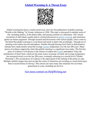 Global Warming Is A Threat Essay
Global warming has been a controversial issue since the first publication of global warming,
"Worlds in the Making," by Svante Arrhenius in 1896. This topic is discussed in multiple areas of
life, including politics, at the dinner table, and among scientists in a laboratory. The various
viewpoints of individuals usually lead to a heated discussion on global warming, and sometimes
ignites an intense argument. Through research and discussions with various people, I have come to
the belief that global warming is a real threat and needs to dealt with accordingly. Through act of
emitting extra carbon into the atmosphere, whether through burning fossil fuels or deforestation,
humans have inadvertently raised the average climate temperature over the last 200 years. Many
pieces of evidence support the claim that global warming is a significant issue today. The first key
piece of evidence I will discuss is the release of carbon into Earth's atmosphere. Since the
introduction of fossil fuels, which are the main source of energy on Earth, the average temperature
has increased slowly over the last 200 years, eventually amassing to a crucial level ("Global
Warming"). The second piece of evidence is the rapid speed of the melting of the polar ice caps.
Multiple satellite images have proven that the coasts of Antarctica are receding at a much faster pace
than in recent history (Conway). This retreat can cause many dire situations for our future
generations to come, including sea level to
Get more content on HelpWriting.net
 