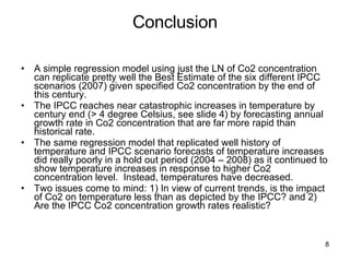 Conclusion A simple regression model using just the LN of Co2 concentration can replicate pretty well the Best Estimate of the six different IPCC scenarios (2007) given specified Co2 concentration by the end of this century. The IPCC reaches near catastrophic increases in temperature by century end (> 4 degree Celsius, see slide 4) by forecasting annual growth rate in Co2 concentration that are far more rapid than historical rate. The same regression model that replicated well history of temperature and IPCC scenario forecasts of temperature increases did really poorly in a hold out period (2004 – 2008) as it continued to show temperature increases in response to higher Co2 concentration level.  Instead, temperatures have decreased. Two issues come to mind: 1) In view of current trends, is the impact of Co2 on temperature less than as depicted by the IPCC? and 2) Are the IPCC Co2 concentration growth rates realistic?  