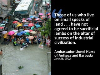 “

Those	
  of	
  us	
  who	
  live	
  
on	
  small	
  specks	
  of	
  
land	
  .	
  .	
  .	
  have	
  not	
  
agreed	
  to	
  be	
  sacriﬁcial	
  
lambs	
  on	
  the	
  altar	
  of	
  
success	
  of	
  industrial	
  
civiliza1on.
Ambassador	
  Lionel	
  Hurst
of	
  An1gua	
  and	
  Barbuda
June	
  28,	
  2002

Photo by rembcc

 