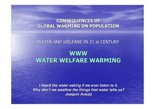 CONSEQUENCES OF
  GLOBAL WARMING ON POPULATION


  WATER AND WELFARE IN 21 st CENTURY

         WWW
 WATER WELFARE WARMING



  I heard the water asking if we ever listen to it.
Why don’t we swallow the things that water tells us?
                 Joaquín Araújo
 