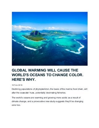 GLOBAL WARMING WILL CAUSE THE
WORLD'S OCEANS TO CHANGE COLOR.
HERE'S WHY.
18 Feb 2019
Declining populations of phytoplankton, the basis of the marine food chain, will
alter the seawater hues, potentially decimating fisheries.
The world’s oceans are warming and growing more acidic as a result of
climate change, and a provocative new study suggests they’ll be changing
color too.
 