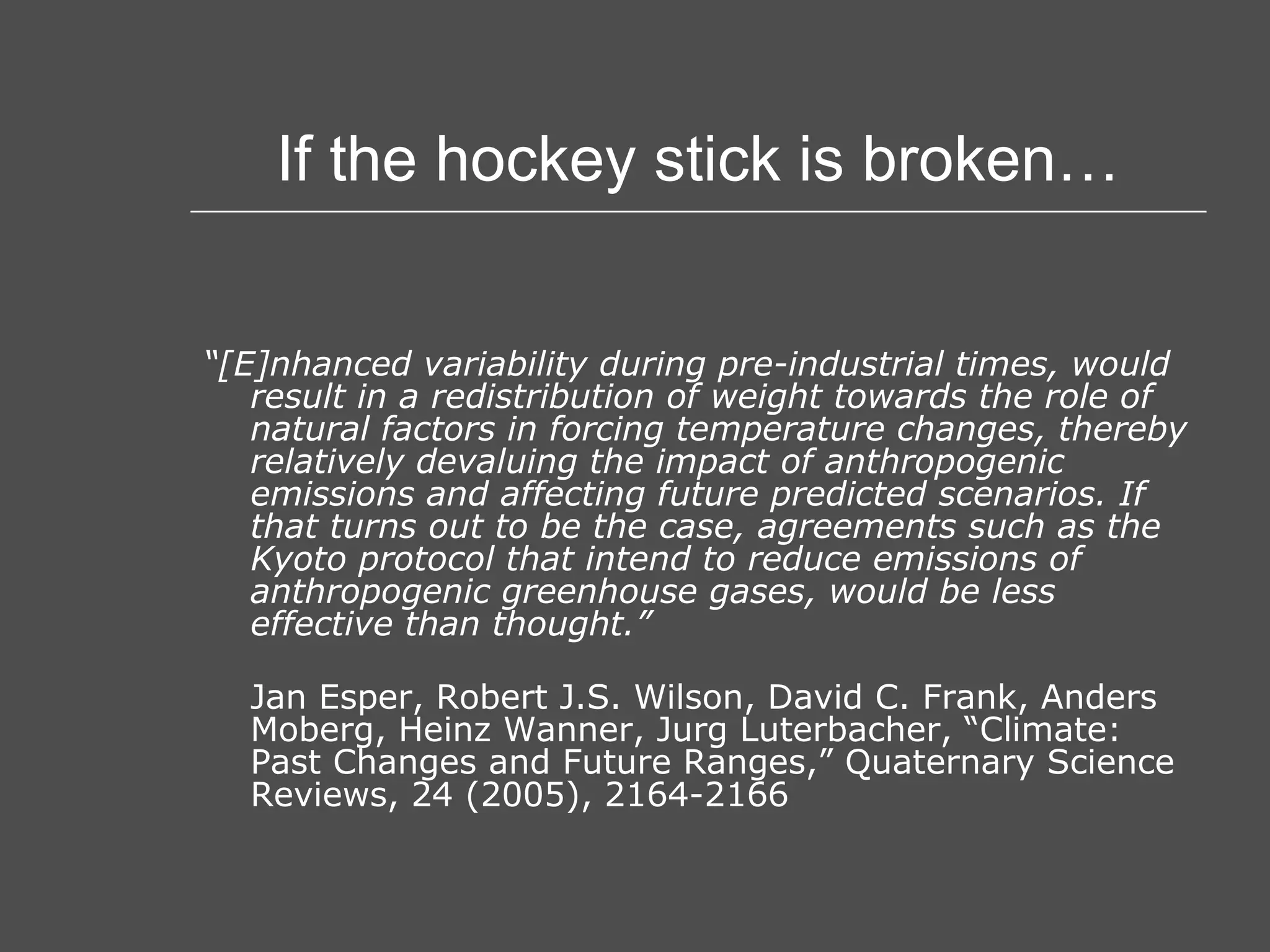 If the hockey stick is broken… “ [E]nhanced variability during pre-industrial times, would result in a redistribution of weight towards the role of natural factors in forcing temperature changes, thereby relatively devaluing the impact of anthropogenic emissions and affecting future predicted scenarios. If that turns out to be the case, agreements such as the Kyoto protocol that intend to reduce emissions of anthropogenic greenhouse gases, would be less effective than thought.” Jan Esper, Robert J.S. Wilson, David C. Frank, Anders Moberg, Heinz Wanner, Jurg Luterbacher, “Climate: Past Changes and Future Ranges,” Quaternary Science Reviews, 24 (2005), 2164-2166 
