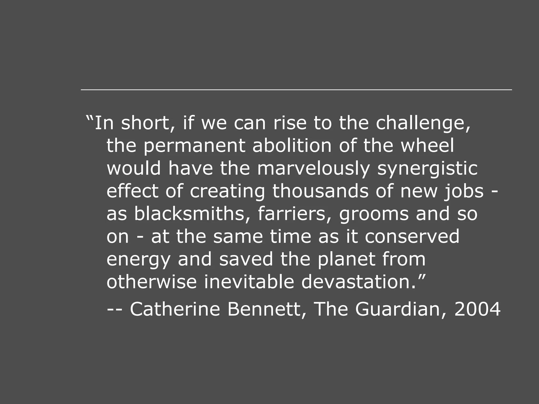 “ In short, if we can rise to the challenge, the permanent abolition of the wheel would have the marvelously synergistic effect of creating thousands of new jobs - as blacksmiths, farriers, grooms and so on - at the same time as it conserved energy and saved the planet from otherwise inevitable devastation.” -- Catherine Bennett, The Guardian, 2004 
