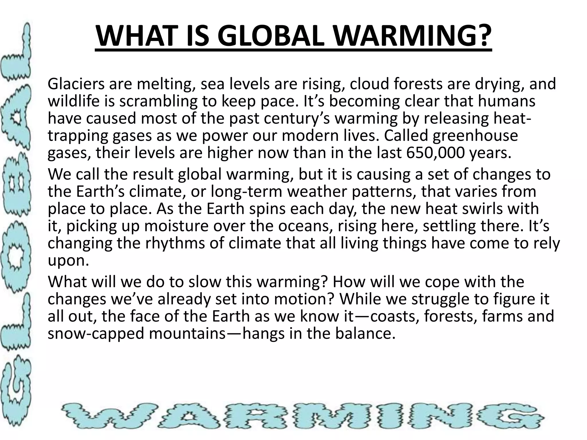 WHAT IS GLOBAL WARMING?
• Glaciers are melting, sea levels are rising, cloud forests are drying, and
wildlife is scrambling to keep pace. It’s becoming clear that humans
have caused most of the past century’s warming by releasing heattrapping gases as we power our modern lives. Called greenhouse
gases, their levels are higher now than in the last 650,000 years.
• We call the result global warming, but it is causing a set of changes to
the Earth’s climate, or long-term weather patterns, that varies from
place to place. As the Earth spins each day, the new heat swirls with
it, picking up moisture over the oceans, rising here, settling there. It’s
changing the rhythms of climate that all living things have come to rely
upon.
• What will we do to slow this warming? How will we cope with the
changes we’ve already set into motion? While we struggle to figure it
all out, the face of the Earth as we know it—coasts, forests, farms and
snow-capped mountains—hangs in the balance.

 