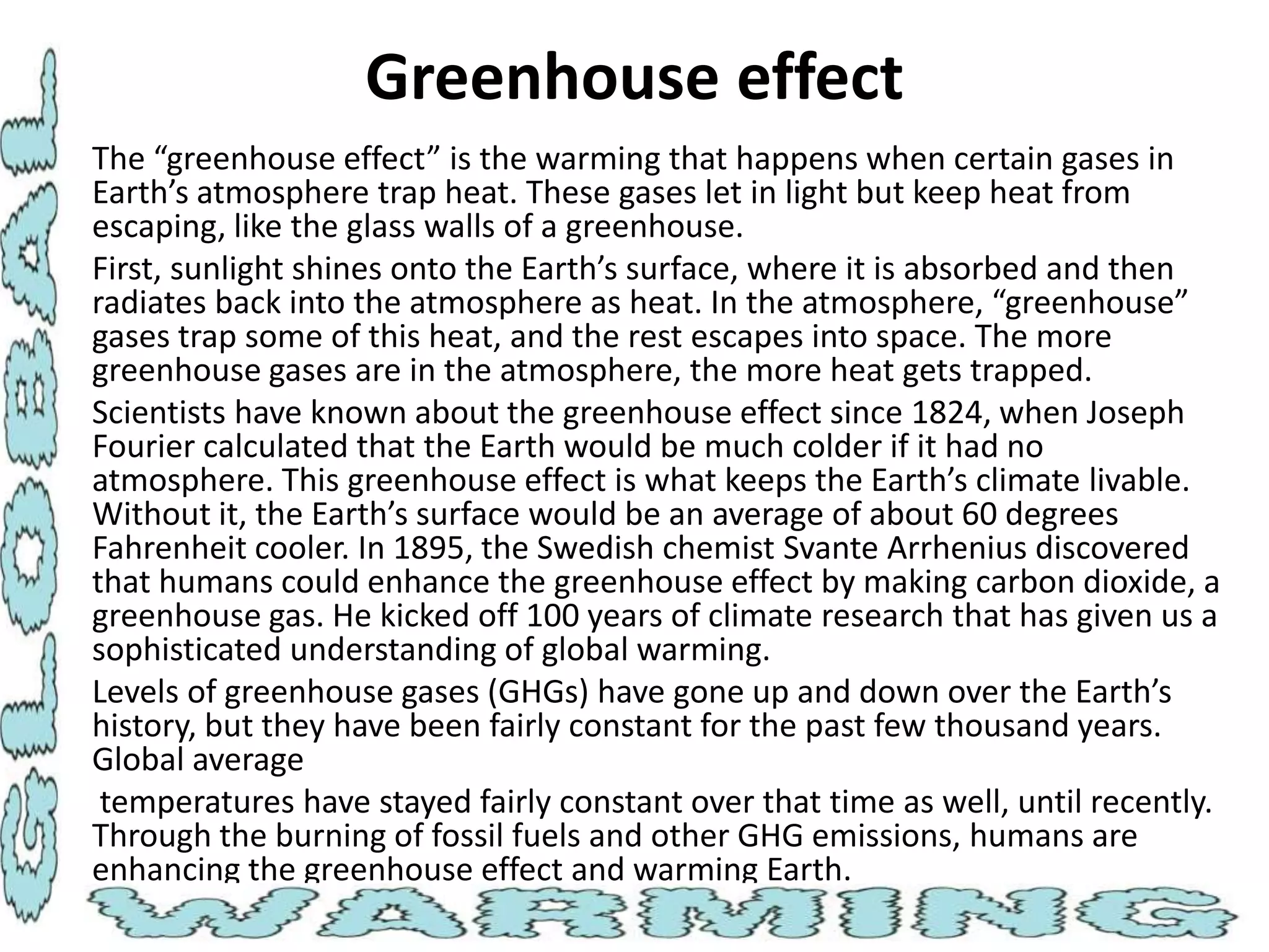 Greenhouse effect
• The “greenhouse effect” is the warming that happens when certain gases in
Earth’s atmosphere trap heat. These gases let in light but keep heat from
escaping, like the glass walls of a greenhouse.
• First, sunlight shines onto the Earth’s surface, where it is absorbed and then
radiates back into the atmosphere as heat. In the atmosphere, “greenhouse”
gases trap some of this heat, and the rest escapes into space. The more
greenhouse gases are in the atmosphere, the more heat gets trapped.
• Scientists have known about the greenhouse effect since 1824, when Joseph
Fourier calculated that the Earth would be much colder if it had no
atmosphere. This greenhouse effect is what keeps the Earth’s climate livable.
Without it, the Earth’s surface would be an average of about 60 degrees
Fahrenheit cooler. In 1895, the Swedish chemist Svante Arrhenius discovered
that humans could enhance the greenhouse effect by making carbon dioxide, a
greenhouse gas. He kicked off 100 years of climate research that has given us a
sophisticated understanding of global warming.
• Levels of greenhouse gases (GHGs) have gone up and down over the Earth’s
history, but they have been fairly constant for the past few thousand years.
Global average
• temperatures have stayed fairly constant over that time as well, until recently.
Through the burning of fossil fuels and other GHG emissions, humans are
enhancing the greenhouse effect and warming Earth.

 