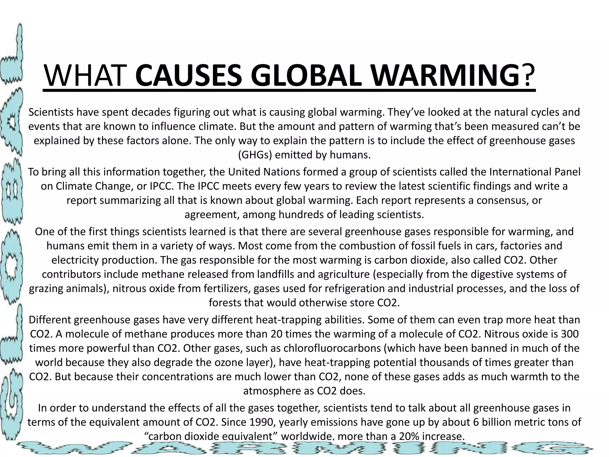WHAT CAUSES GLOBAL WARMING?
Scientists have spent decades figuring out what is causing global warming. They’ve looked at the natural cycles and
events that are known to influence climate. But the amount and pattern of warming that’s been measured can’t be
explained by these factors alone. The only way to explain the pattern is to include the effect of greenhouse gases
(GHGs) emitted by humans.
To bring all this information together, the United Nations formed a group of scientists called the International Panel
on Climate Change, or IPCC. The IPCC meets every few years to review the latest scientific findings and write a
report summarizing all that is known about global warming. Each report represents a consensus, or
agreement, among hundreds of leading scientists.
One of the first things scientists learned is that there are several greenhouse gases responsible for warming, and
humans emit them in a variety of ways. Most come from the combustion of fossil fuels in cars, factories and
electricity production. The gas responsible for the most warming is carbon dioxide, also called CO2. Other
contributors include methane released from landfills and agriculture (especially from the digestive systems of
grazing animals), nitrous oxide from fertilizers, gases used for refrigeration and industrial processes, and the loss of
forests that would otherwise store CO2.
Different greenhouse gases have very different heat-trapping abilities. Some of them can even trap more heat than
CO2. A molecule of methane produces more than 20 times the warming of a molecule of CO2. Nitrous oxide is 300
times more powerful than CO2. Other gases, such as chlorofluorocarbons (which have been banned in much of the
world because they also degrade the ozone layer), have heat-trapping potential thousands of times greater than
CO2. But because their concentrations are much lower than CO2, none of these gases adds as much warmth to the
atmosphere as CO2 does.
In order to understand the effects of all the gases together, scientists tend to talk about all greenhouse gases in
terms of the equivalent amount of CO2. Since 1990, yearly emissions have gone up by about 6 billion metric tons of
“carbon dioxide equivalent” worldwide, more than a 20% increase.

 