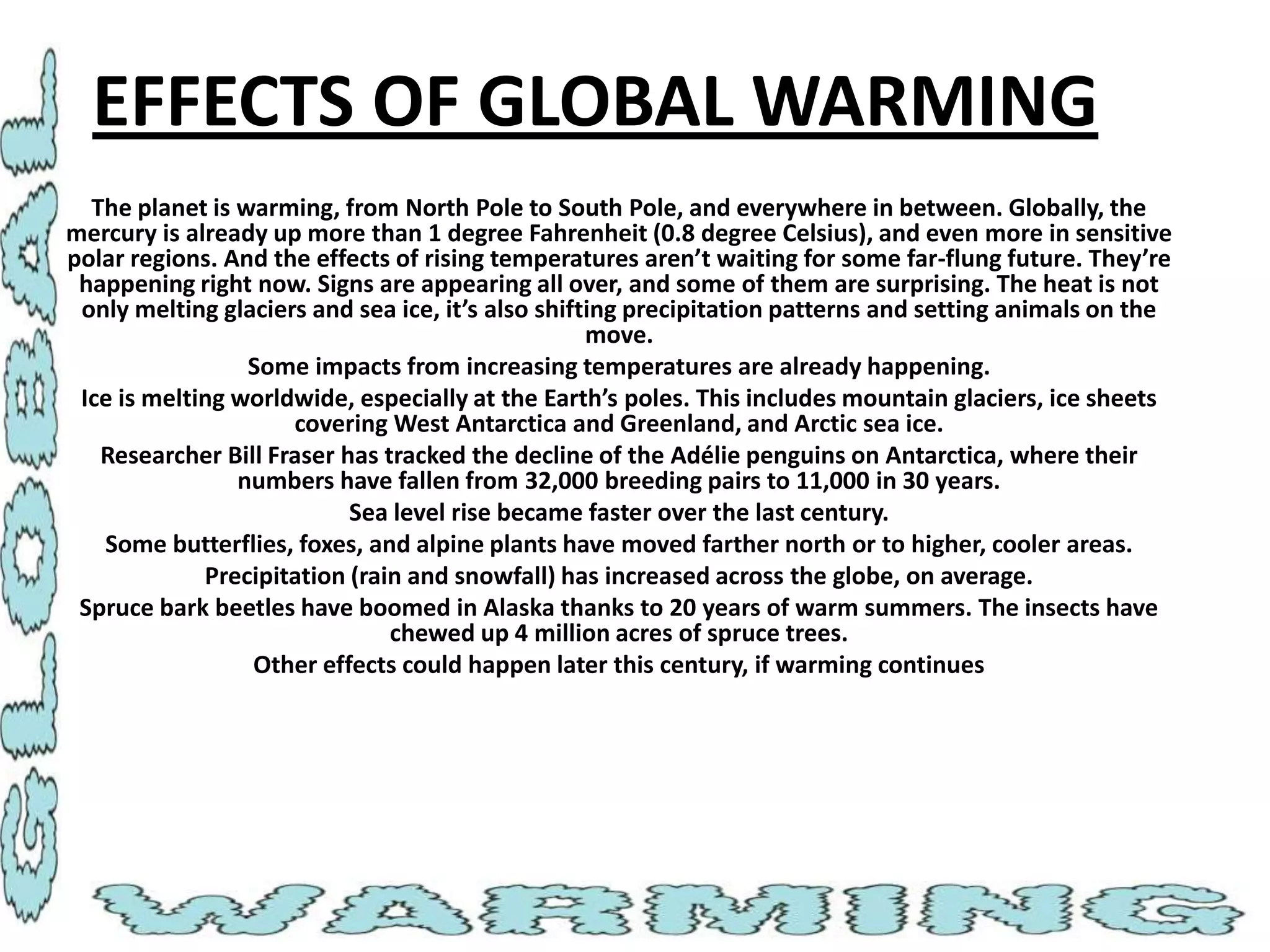 EFFECTS OF GLOBAL WARMING
The planet is warming, from North Pole to South Pole, and everywhere in between. Globally, the
mercury is already up more than 1 degree Fahrenheit (0.8 degree Celsius), and even more in sensitive
polar regions. And the effects of rising temperatures aren’t waiting for some far-flung future. They’re
happening right now. Signs are appearing all over, and some of them are surprising. The heat is not
only melting glaciers and sea ice, it’s also shifting precipitation patterns and setting animals on the
move.
Some impacts from increasing temperatures are already happening.
Ice is melting worldwide, especially at the Earth’s poles. This includes mountain glaciers, ice sheets
covering West Antarctica and Greenland, and Arctic sea ice.
Researcher Bill Fraser has tracked the decline of the Adélie penguins on Antarctica, where their
numbers have fallen from 32,000 breeding pairs to 11,000 in 30 years.
Sea level rise became faster over the last century.
Some butterflies, foxes, and alpine plants have moved farther north or to higher, cooler areas.
Precipitation (rain and snowfall) has increased across the globe, on average.
Spruce bark beetles have boomed in Alaska thanks to 20 years of warm summers. The insects have
chewed up 4 million acres of spruce trees.
Other effects could happen later this century, if warming continues

 