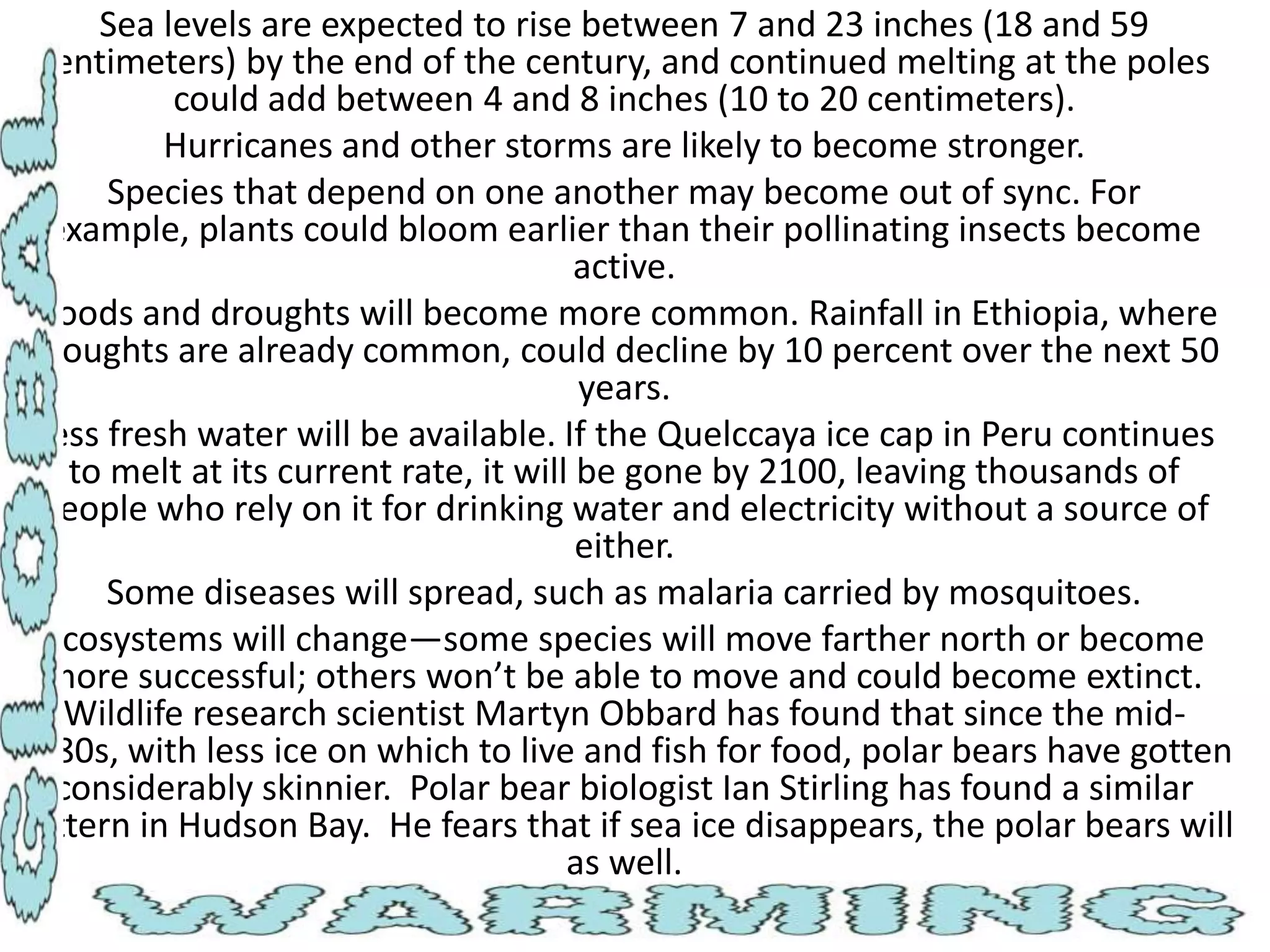 Sea levels are expected to rise between 7 and 23 inches (18 and 59
centimeters) by the end of the century, and continued melting at the poles
could add between 4 and 8 inches (10 to 20 centimeters).
Hurricanes and other storms are likely to become stronger.
Species that depend on one another may become out of sync. For
example, plants could bloom earlier than their pollinating insects become
active.
Floods and droughts will become more common. Rainfall in Ethiopia, where
droughts are already common, could decline by 10 percent over the next 50
years.
Less fresh water will be available. If the Quelccaya ice cap in Peru continues
to melt at its current rate, it will be gone by 2100, leaving thousands of
people who rely on it for drinking water and electricity without a source of
either.
Some diseases will spread, such as malaria carried by mosquitoes.
Ecosystems will change—some species will move farther north or become
more successful; others won’t be able to move and could become extinct.
Wildlife research scientist Martyn Obbard has found that since the mid1980s, with less ice on which to live and fish for food, polar bears have gotten
considerably skinnier. Polar bear biologist Ian Stirling has found a similar
pattern in Hudson Bay. He fears that if sea ice disappears, the polar bears will
as well.

 