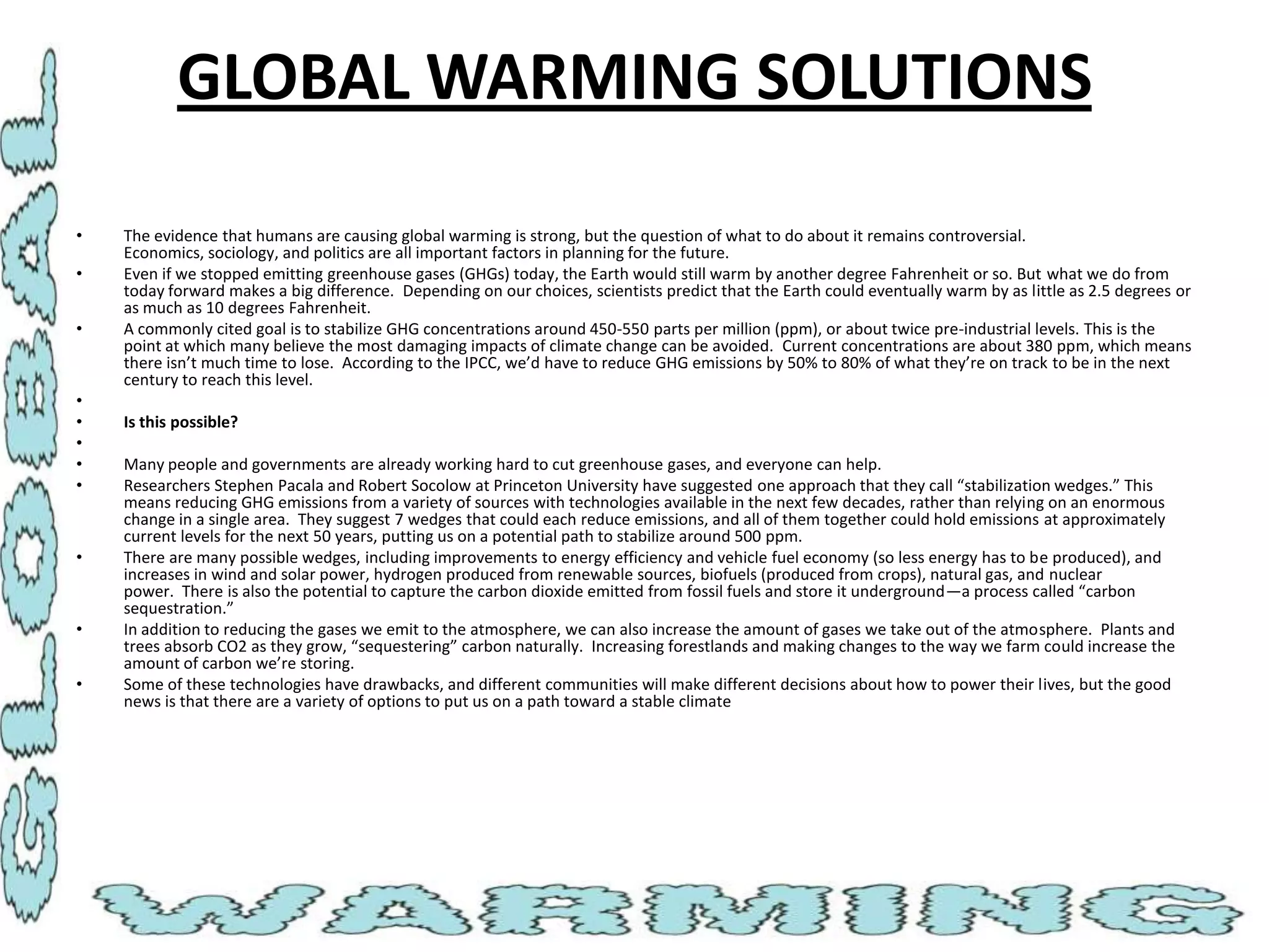 GLOBAL WARMING SOLUTIONS
•
•
•

•
•
•
•
•

•

•
•

The evidence that humans are causing global warming is strong, but the question of what to do about it remains controversial.
Economics, sociology, and politics are all important factors in planning for the future.
Even if we stopped emitting greenhouse gases (GHGs) today, the Earth would still warm by another degree Fahrenheit or so. But what we do from
today forward makes a big difference. Depending on our choices, scientists predict that the Earth could eventually warm by as little as 2.5 degrees or
as much as 10 degrees Fahrenheit.
A commonly cited goal is to stabilize GHG concentrations around 450-550 parts per million (ppm), or about twice pre-industrial levels. This is the
point at which many believe the most damaging impacts of climate change can be avoided. Current concentrations are about 380 ppm, which means
there isn’t much time to lose. According to the IPCC, we’d have to reduce GHG emissions by 50% to 80% of what they’re on track to be in the next
century to reach this level.
Is this possible?
Many people and governments are already working hard to cut greenhouse gases, and everyone can help.
Researchers Stephen Pacala and Robert Socolow at Princeton University have suggested one approach that they call “stabilization wedges.” This
means reducing GHG emissions from a variety of sources with technologies available in the next few decades, rather than relying on an enormous
change in a single area. They suggest 7 wedges that could each reduce emissions, and all of them together could hold emissions at approximately
current levels for the next 50 years, putting us on a potential path to stabilize around 500 ppm.
There are many possible wedges, including improvements to energy efficiency and vehicle fuel economy (so less energy has to be produced), and
increases in wind and solar power, hydrogen produced from renewable sources, biofuels (produced from crops), natural gas, and nuclear
power. There is also the potential to capture the carbon dioxide emitted from fossil fuels and store it underground—a process called “carbon
sequestration.”
In addition to reducing the gases we emit to the atmosphere, we can also increase the amount of gases we take out of the atmosphere. Plants and
trees absorb CO2 as they grow, “sequestering” carbon naturally. Increasing forestlands and making changes to the way we farm could increase the
amount of carbon we’re storing.
Some of these technologies have drawbacks, and different communities will make different decisions about how to power their lives, but the good
news is that there are a variety of options to put us on a path toward a stable climate

 