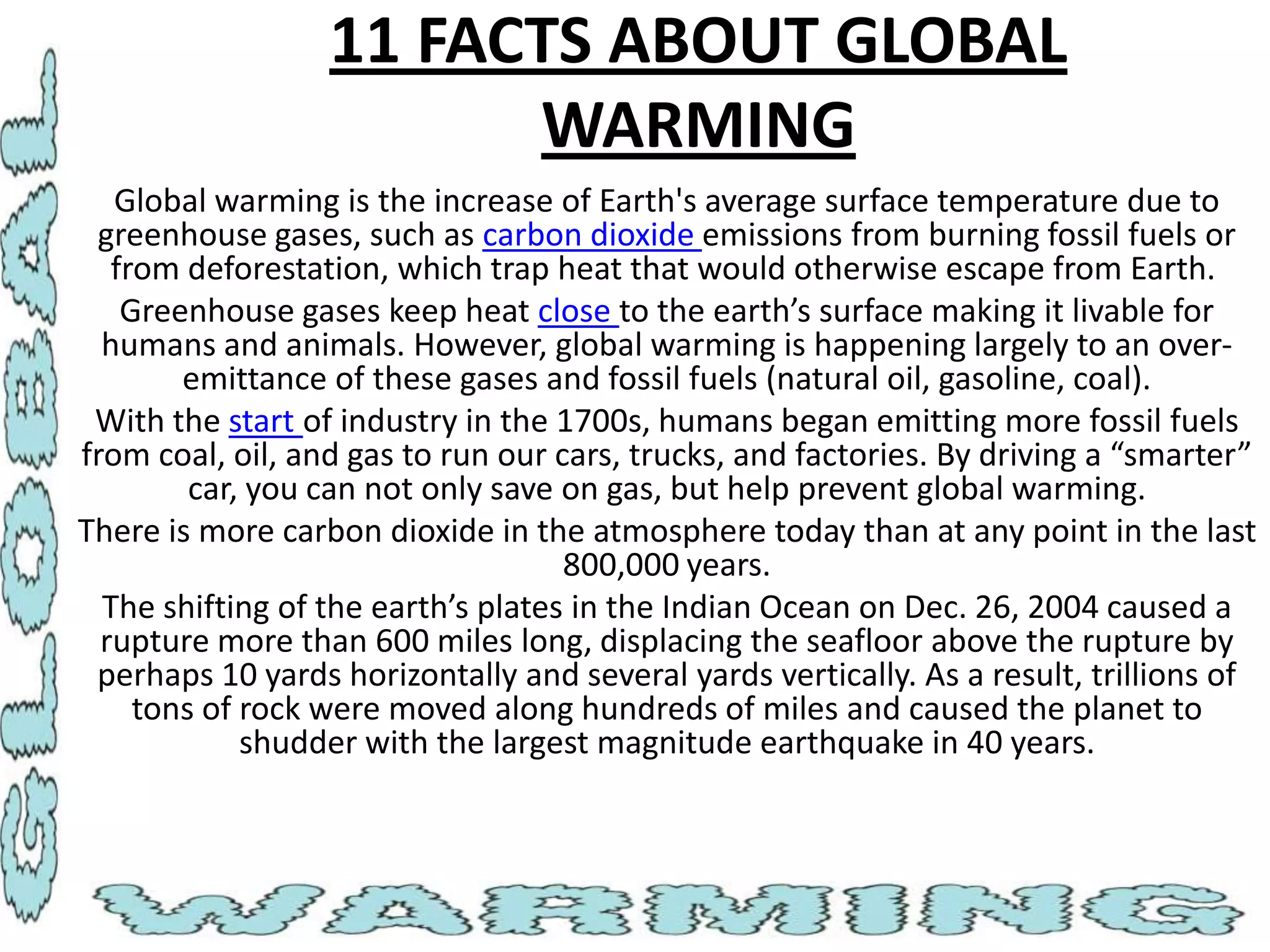 11 FACTS ABOUT GLOBAL
WARMING
Global warming is the increase of Earth's average surface temperature due to
greenhouse gases, such as carbon dioxide emissions from burning fossil fuels or
from deforestation, which trap heat that would otherwise escape from Earth.
Greenhouse gases keep heat close to the earth’s surface making it livable for
humans and animals. However, global warming is happening largely to an overemittance of these gases and fossil fuels (natural oil, gasoline, coal).
With the start of industry in the 1700s, humans began emitting more fossil fuels
from coal, oil, and gas to run our cars, trucks, and factories. By driving a “smarter”
car, you can not only save on gas, but help prevent global warming.
There is more carbon dioxide in the atmosphere today than at any point in the last
800,000 years.
The shifting of the earth’s plates in the Indian Ocean on Dec. 26, 2004 caused a
rupture more than 600 miles long, displacing the seafloor above the rupture by
perhaps 10 yards horizontally and several yards vertically. As a result, trillions of
tons of rock were moved along hundreds of miles and caused the planet to
shudder with the largest magnitude earthquake in 40 years.

 
