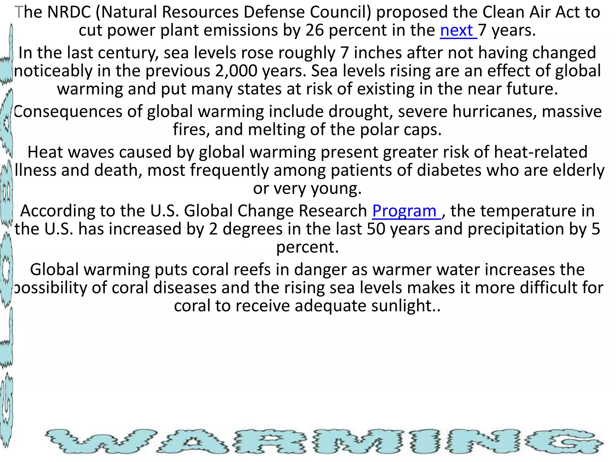 The NRDC (Natural Resources Defense Council) proposed the Clean Air Act to
cut power plant emissions by 26 percent in the next 7 years.
In the last century, sea levels rose roughly 7 inches after not having changed
noticeably in the previous 2,000 years. Sea levels rising are an effect of global
warming and put many states at risk of existing in the near future.
Consequences of global warming include drought, severe hurricanes, massive
fires, and melting of the polar caps.
Heat waves caused by global warming present greater risk of heat-related
illness and death, most frequently among patients of diabetes who are elderly
or very young.
According to the U.S. Global Change Research Program , the temperature in
the U.S. has increased by 2 degrees in the last 50 years and precipitation by 5
percent.
Global warming puts coral reefs in danger as warmer water increases the
possibility of coral diseases and the rising sea levels makes it more difficult for
coral to receive adequate sunlight..

 