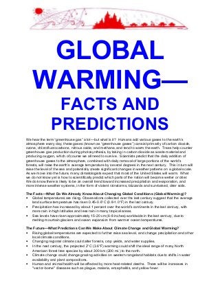 GLOBAL
WARMING—
FACTS AND
PREDICTIONS
We hear the term “greenhouse gas” a lot—but what is it? Humans add various gases to the earth’s
atmosphere every day; these gases (known as “greenhouse gases”) consist primarily of carbon dioxide,
ozone, chlorofluorocarbons, nitrous oxide, and methane, and tend to warm the earth. Trees help counter
greenhouse gas production during photosynthesis, by taking in carbon dioxide as waste material and
producing oxygen, which of course we all need to survive. Scientists predict that the daily addition of
greenhouse gases to the atmosphere, combined with daily removal of large portions of the world’s
forests, will raise the earth’s average temperature by several degrees in the next century. This in turn will
raise the level of the sea and potentially create significant changes in weather patterns on a global scale.
As we move into the future, many climatologists expect that most of the United States will warm. What
we do not know yet is how to scientifically predict which parts of the nation will become wetter or drier.
We do know there is likely to be an overall trend toward increased precipitation and evaporation, and
more intense weather systems, in the form of violent rainstorms, blizzards and sun-baked, drier soils.
The Facts—What Do We Already Know About Changing Global Conditions (Global Warming)?
• Global temperatures are rising. Observations collected over the last century suggest that the average
land surface temperature has risen 0.45-0.6°C (0.8-1.0°F) in the last century.
• Precipitation has increased by about 1 percent over the world's continents in the last century, with
more rain in high latitudes and less rain in many tropical areas.
• Sea levels have risen approximately 15-20 cm (6-8 inches) worldwide in the last century, due to
melting mountain glaciers and ocean expansion from warmer ocean temperatures.
The Future—What Predictions Can We Make About Climate Change and Global Warming?
• Rising global temperatures are expected to further raise sea level, and change precipitation and other
local climate conditions.
• Changing regional climate could alter forests, crop yields, and water supplies.
• In the next century, the projected 2°C (3.6°F) warming could shift the ideal range of many North
American forest tree species by about 300 km (200 mi.) to the north.
• Climate change could change grazing activities on western rangeland habitats due to shifts in water
availability and plant compositions.
• Human and animal health will be affected by more heat-related deaths. There will be increases in
"vector-borne" diseases such as plague, malaria, encephalitis, and yellow fever.
 