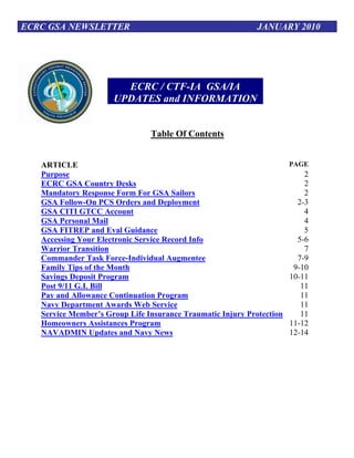 ECRC GSA NEWSLETTER                                          JANUARY 2010




                        ECRC / CTF-IA GSA/IA
                      UPDATES and INFORMATION


                                Table Of Contents


   ARTICLE                                                             PAGE
   Purpose                                                                 2
   ECRC GSA Country Desks                                                  2
   Mandatory Response Form For GSA Sailors                                 2
   GSA Follow-On PCS Orders and Deployment                               2-3
   GSA CITI GTCC Account                                                   4
   GSA Personal Mail                                                       4
   GSA FITREP and Eval Guidance                                            5
   Accessing Your Electronic Service Record Info                         5-6
   Warrior Transition                                                      7
   Commander Task Force-Individual Augmentee                             7-9
   Family Tips of the Month                                             9-10
   Savings Deposit Program                                             10-11
   Post 9/11 G.I. Bill                                                    11
   Pay and Allowance Continuation Program                                 11
   Navy Department Awards Web Service                                     11
   Service Member’s Group Life Insurance Traumatic Injury Protection      11
   Homeowners Assistances Program                                      11-12
   NAVADMIN Updates and Navy News                                      12-14
 