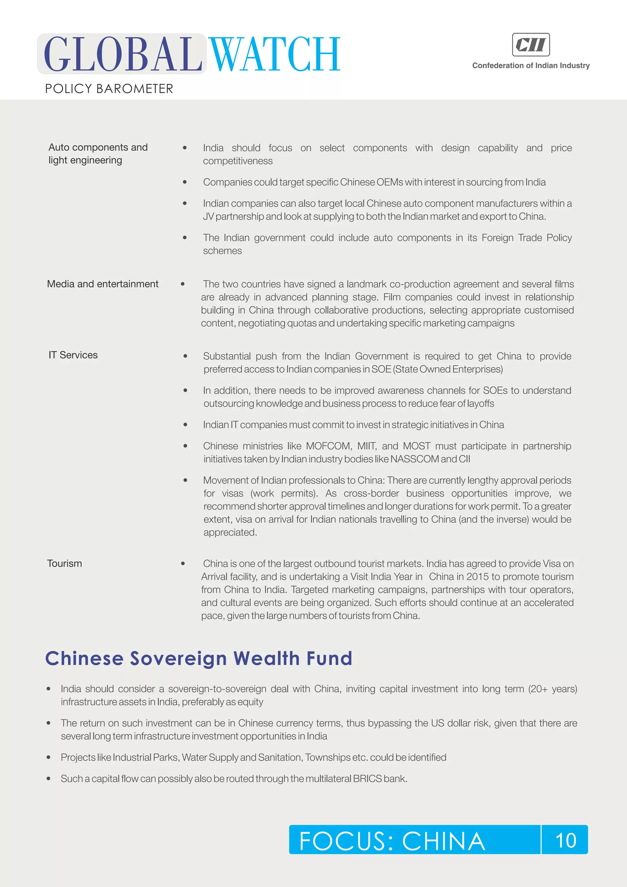 FOCUS: CHINA 10
POLICY BAROMETER
Auto components and
light engineering
• India should focus on select components with design capability and price
competitiveness
• Companies could target specific Chinese OEMs with interest in sourcing from India
• Indian companies can also target local Chinese auto component manufacturers within a
JV partnership and look at supplying to both the Indian market and export to China.
• The Indian government could include auto components in its Foreign Trade Policy
schemes
Media and entertainment • The two countries have signed a landmark co-production agreement and several films
are already in advanced planning stage. Film companies could invest in relationship
building in China through collaborative productions, selecting appropriate customised
content, negotiating quotas and undertaking specific marketing campaigns
IT Services • Substantial push from the Indian Government is required to get China to provide
preferred access to Indian companies in SOE (State Owned Enterprises)
• In addition, there needs to be improved awareness channels for SOEs to understand
outsourcing knowledge and business process to reduce fear of layoffs
• Indian IT companies must commit to invest in strategic initiatives in China
• Chinese ministries like MOFCOM, MIIT, and MOST must participate in partnership
initiatives taken by Indian industry bodies like NASSCOM and CII
• Movement of Indian professionals to China: There are currently lengthy approval periods
for visas (work permits). As cross-border business opportunities improve, we
recommend shorter approval timelines and longer durations for work permit. To a greater
extent, visa on arrival for Indian nationals travelling to China (and the inverse) would be
appreciated.
Tourism • China is one of the largest outbound tourist markets. India has agreed to provide Visa on
Arrival facility, and is undertaking a Visit India Year in China in 2015 to promote tourism
from China to India. Targeted marketing campaigns, partnerships with tour operators,
and cultural events are being organized. Such efforts should continue at an accelerated
pace, given the large numbers of tourists from China.
Chinese Sovereign Wealth Fund
• India should consider a sovereign-to-sovereign deal with China, inviting capital investment into long term (20+ years)
infrastructure assets in India, preferably as equity
• The return on such investment can be in Chinese currency terms, thus bypassing the US dollar risk, given that there are
several long term infrastructure investment opportunities in India
• Projects like Industrial Parks, Water Supply and Sanitation, Townships etc. could be identified
• Such a capital flow can possibly also be routed through the multilateral BRICS bank.
 
