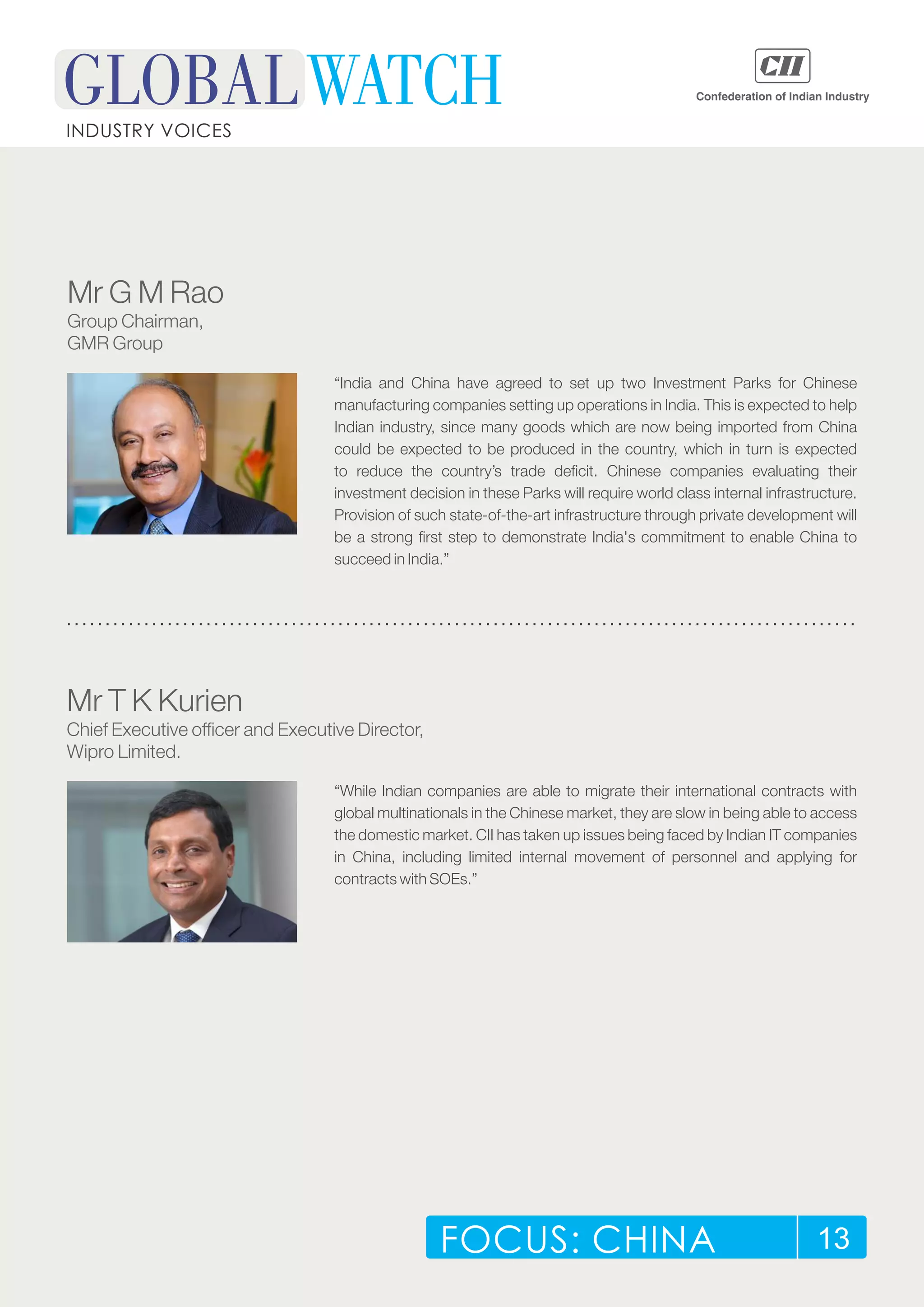 FOCUS: CHINA 13
INDUSTRY VOICES
“India and China have agreed to set up two Investment Parks for Chinese
manufacturing companies setting up operations in India. This is expected to help
Indian industry, since many goods which are now being imported from China
could be expected to be produced in the country, which in turn is expected
to reduce the country’s trade deficit. Chinese companies evaluating their
investment decision in these Parks will require world class internal infrastructure.
Provision of such state-of-the-art infrastructure through private development will
be a strong first step to demonstrate India's commitment to enable China to
succeed in India.”
Mr G M Rao
Group Chairman,
GMR Group
“While Indian companies are able to migrate their international contracts with
global multinationals in the Chinese market, they are slow in being able to access
the domestic market. CII has taken up issues being faced by Indian IT companies
in China, including limited internal movement of personnel and applying for
contracts with SOEs.”
Mr T K Kurien
Chief Executive officer and Executive Director,
Wipro Limited.
 