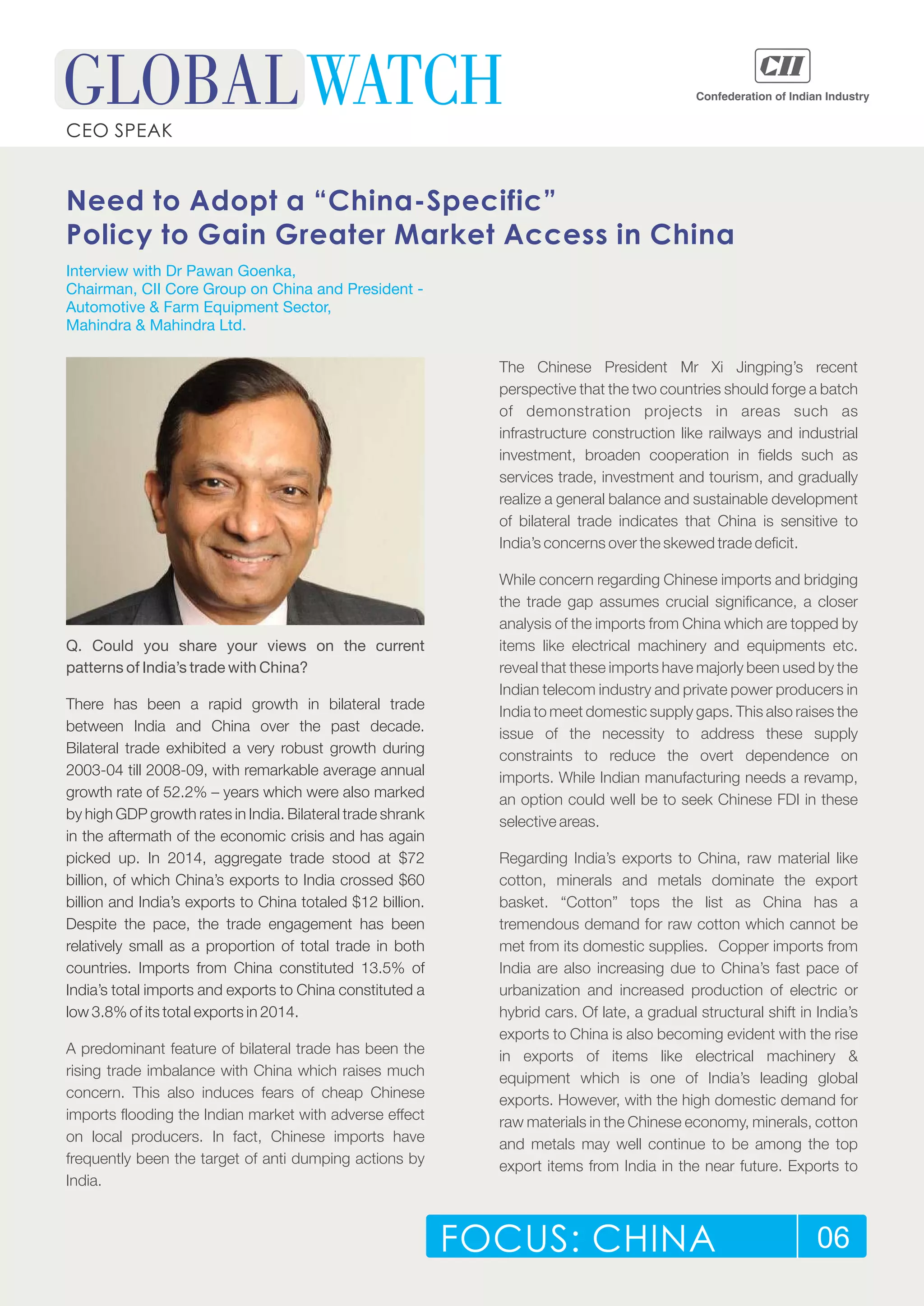 FOCUS: CHINA 06
CEO SPEAK
Need to Adopt a “China-Specific”
Policy to Gain Greater Market Access in China
Q. Could you share your views on the current
patterns of India’s trade with China?
A predominant feature of bilateral trade has been the
rising trade imbalance with China which raises much
concern. This also induces fears of cheap Chinese
imports flooding the Indian market with adverse effect
on local producers. In fact, Chinese imports have
frequently been the target of anti dumping actions by
India.
There has been a rapid growth in bilateral trade
between India and China over the past decade.
Bilateral trade exhibited a very robust growth during
2003-04 till 2008-09, with remarkable average annual
growth rate of 52.2% – years which were also marked
by high GDP growth rates in India. Bilateral trade shrank
in the aftermath of the economic crisis and has again
picked up. In 2014, aggregate trade stood at $72
billion, of which China’s exports to India crossed $60
billion and India’s exports to China totaled $12 billion.
Despite the pace, the trade engagement has been
relatively small as a proportion of total trade in both
countries. Imports from China constituted 13.5% of
India’s total imports and exports to China constituted a
low 3.8% of its total exports in 2014.
The Chinese President Mr Xi Jingping’s recent
perspective that the two countries should forge a batch
of demonstration projects in areas such as
infrastructure construction like railways and industrial
investment, broaden cooperation in fields such as
services trade, investment and tourism, and gradually
realize a general balance and sustainable development
of bilateral trade indicates that China is sensitive to
India’s concerns over the skewed trade deficit.
While concern regarding Chinese imports and bridging
the trade gap assumes crucial significance, a closer
analysis of the imports from China which are topped by
items like electrical machinery and equipments etc.
reveal that these imports have majorly been used by the
Indian telecom industry and private power producers in
India to meet domestic supply gaps. This also raises the
issue of the necessity to address these supply
constraints to reduce the overt dependence on
imports. While Indian manufacturing needs a revamp,
an option could well be to seek Chinese FDI in these
selective areas.
Regarding India’s exports to China, raw material like
cotton, minerals and metals dominate the export
basket. “Cotton” tops the list as China has a
tremendous demand for raw cotton which cannot be
met from its domestic supplies. Copper imports from
India are also increasing due to China’s fast pace of
urbanization and increased production of electric or
hybrid cars. Of late, a gradual structural shift in India’s
exports to China is also becoming evident with the rise
in exports of items like electrical machinery &
equipment which is one of India’s leading global
exports. However, with the high domestic demand for
raw materials in the Chinese economy, minerals, cotton
and metals may well continue to be among the top
export items from India in the near future. Exports to
Interview with Dr Pawan Goenka,
Chairman, CII Core Group on China and President -
Automotive & Farm Equipment Sector,
Mahindra & Mahindra Ltd.
 
