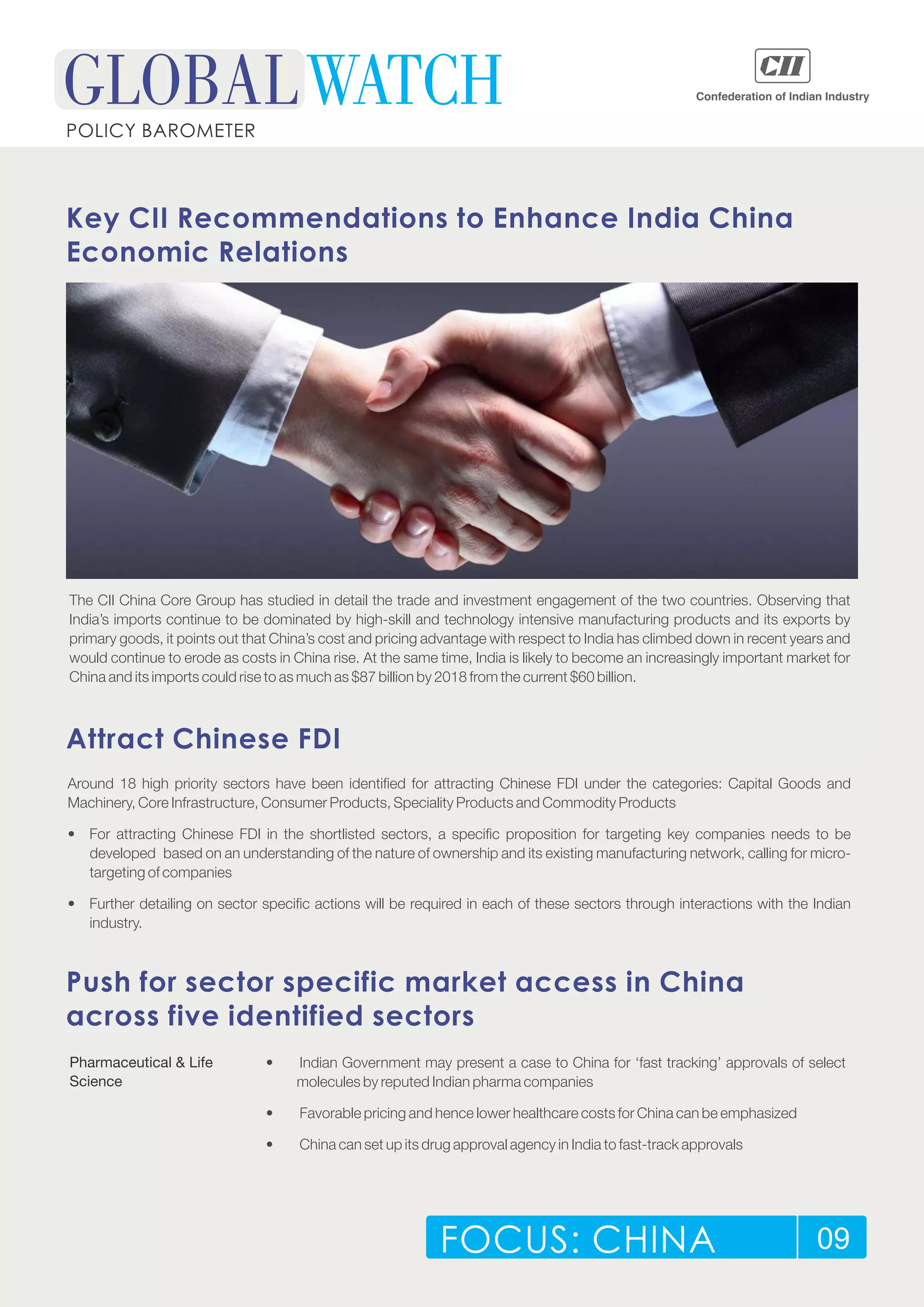 FOCUS: CHINA 09
POLICY BAROMETER
Key CII Recommendations to Enhance India China
Economic Relations
The CII China Core Group has studied in detail the trade and investment engagement of the two countries. Observing that
India’s imports continue to be dominated by high-skill and technology intensive manufacturing products and its exports by
primary goods, it points out that China’s cost and pricing advantage with respect to India has climbed down in recent years and
would continue to erode as costs in China rise. At the same time, India is likely to become an increasingly important market for
China and its imports could rise to as much as $87 billion by 2018 from the current $60 billion.
Attract Chinese FDI
Around 18 high priority sectors have been identified for attracting Chinese FDI under the categories: Capital Goods and
Machinery, Core Infrastructure, Consumer Products, Speciality Products and Commodity Products
• For attracting Chinese FDI in the shortlisted sectors, a specific proposition for targeting key companies needs to be
developed based on an understanding of the nature of ownership and its existing manufacturing network, calling for micro-
targeting of companies
• Further detailing on sector specific actions will be required in each of these sectors through interactions with the Indian
industry.
Push for sector specific market access in China
across five identified sectors
Pharmaceutical & Life
Science
• Indian Government may present a case to China for ‘fast tracking’ approvals of select
molecules by reputed Indian pharma companies
• Favorable pricing and hence lower healthcare costs for China can be emphasized
• China can set up its drug approval agency in India to fast-track approvals
 