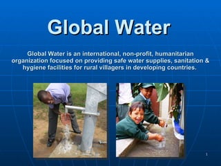 Global Water is an international, non-profit, humanitarian organization focused on providing safe water supplies, sanitation & hygiene facilities for rural villagers in developing countries.  Global Water  