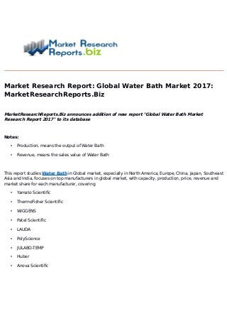 Market Research Report: Global Water Bath Market 2017
:
MarketResearchReports.Biz
MarketResearchReports.Biz announces addition of new report "Global Water Bath Market
Research Report 2017
" to its database
Notes:
• Production, means the output of Water Bath
• Revenue, means the sales value of Water Bath
This report studies Water Bath in Global market, especially in North America, Europe, China, Japan, Southeast
Asia and India, focuses on top manufacturers in global market, with capacity, production, price, revenue and
market share for each manufacturer, covering
• Yamato Scientific
• ThermoFisher Scientific
• WIGGENS
• Patel Scientific
• LAUDA
• PolyScience
• JULABO-TEMP
• Huber
• Anova Scientific
 