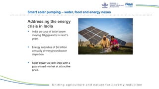 Smart solar pumping – water, food and energy nexus
 India on cusp of solar boom
moving 80 gigawatts in next 5
years
 Energy subsidies of $6 billion
annually driven groundwater
depletion.
 Solar power as cash crop with a
guaranteed market at attractive
price.
Addressing the energy
crisis in India
 