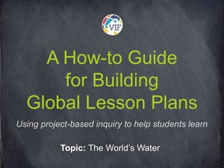 A How-to Guide
for Building
Global Lesson Plans
Topic: The World’s Water
Using project-based inquiry to help students learn
 