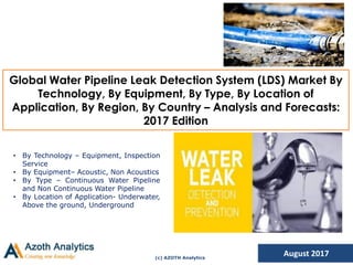 (c) AZOTH Analytics
Global Water Pipeline Leak Detection System (LDS) Market By
Technology, By Equipment, By Type, By Location of
Application, By Region, By Country – Analysis and Forecasts:
2017 Edition
August 2017
• By Technology – Equipment, Inspection
Service
• By Equipment– Acoustic, Non Acoustics
• By Type – Continuous Water Pipeline
and Non Continuous Water Pipeline
• By Location of Application- Underwater,
Above the ground, Underground
 
