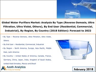 Global Water Purifiers Market: Analysis By Type (Reverse Osmosis, Ultra
Filtration, Ultra Violet, Others), By End User (Residential, Commercial,
Industrial), By Region, By Country (2018 Edition): Forecast to 2022
• By Type – Reverse Osmosis, Ultra Filtration, Ultra Violet,
Others
• By End User – Residential, Commercial, Industrial
• By Region - North America, Europe, Asia Pacific, Middle
East, Latin America
• By Country – United States of America, Canada, France,
Germany, China, Japan, India, Kingdom of Saudi Arabia,
United Arab Emirates, Mexico and Brazil
February 2018
 
