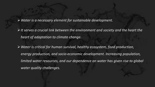 Water is a necessary element for sustainable development.
It serves a crucial link between the environment and society and the heart the
heart of adaptation to climate change.
Water is critical for human survival, healthy ecosystem, food production,
energy production, and socio-economic development. Increasing population,
limited water resources, and our dependence on water has given rise to global
water quality challenges.
 